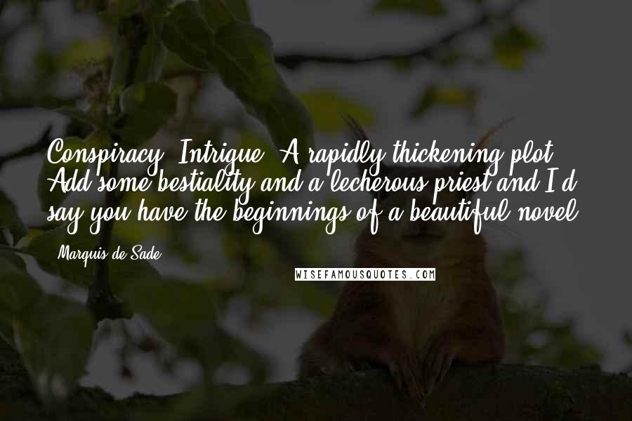 Marquis De Sade Quotes: Conspiracy! Intrigue! A rapidly thickening plot! Add some bestiality and a lecherous priest and I'd say you have the beginnings of a beautiful novel.