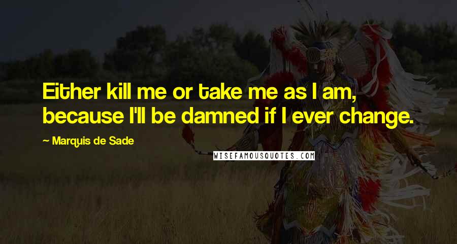 Marquis De Sade Quotes: Either kill me or take me as I am, because I'll be damned if I ever change.