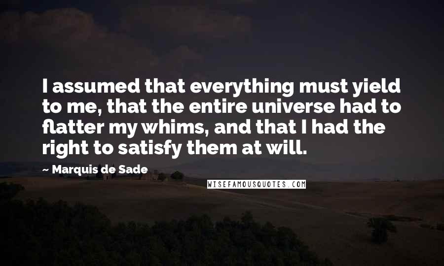 Marquis De Sade Quotes: I assumed that everything must yield to me, that the entire universe had to flatter my whims, and that I had the right to satisfy them at will.