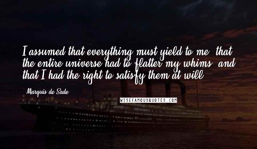 Marquis De Sade Quotes: I assumed that everything must yield to me, that the entire universe had to flatter my whims, and that I had the right to satisfy them at will.