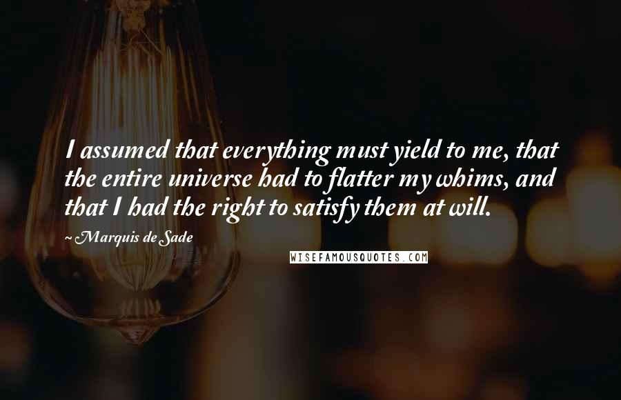 Marquis De Sade Quotes: I assumed that everything must yield to me, that the entire universe had to flatter my whims, and that I had the right to satisfy them at will.