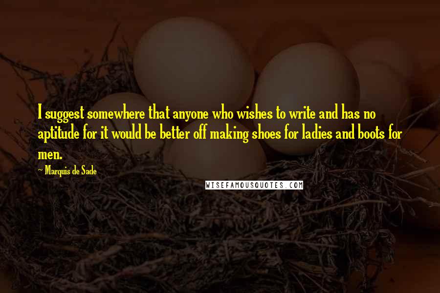 Marquis De Sade Quotes: I suggest somewhere that anyone who wishes to write and has no aptitude for it would be better off making shoes for ladies and boots for men.