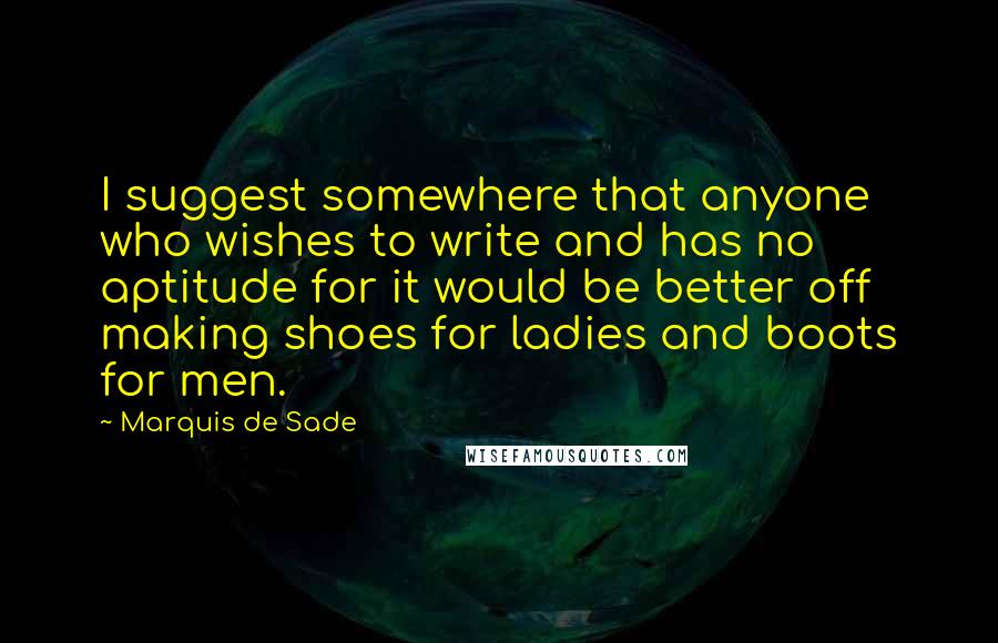 Marquis De Sade Quotes: I suggest somewhere that anyone who wishes to write and has no aptitude for it would be better off making shoes for ladies and boots for men.