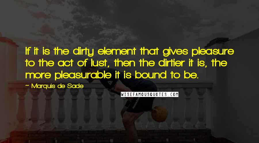 Marquis De Sade Quotes: If it is the dirty element that gives pleasure to the act of lust, then the dirtier it is, the more pleasurable it is bound to be.