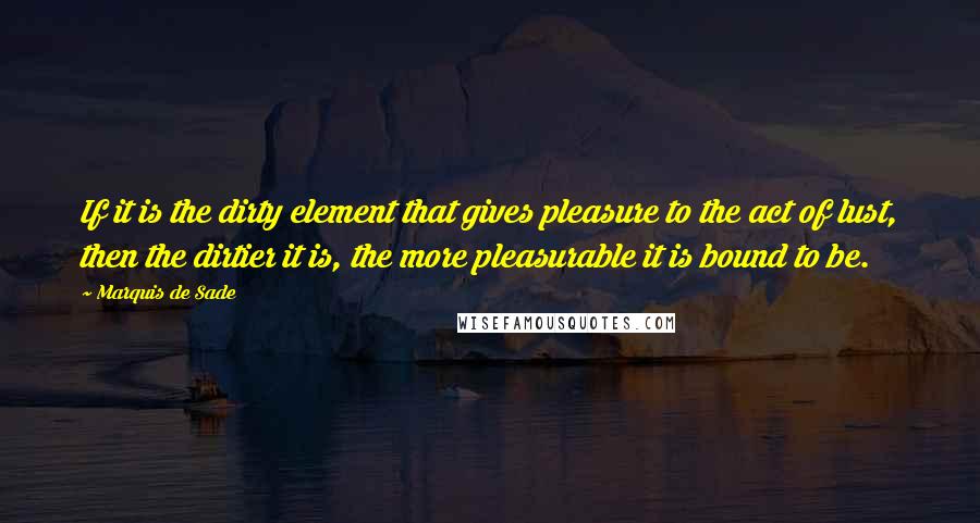 Marquis De Sade Quotes: If it is the dirty element that gives pleasure to the act of lust, then the dirtier it is, the more pleasurable it is bound to be.