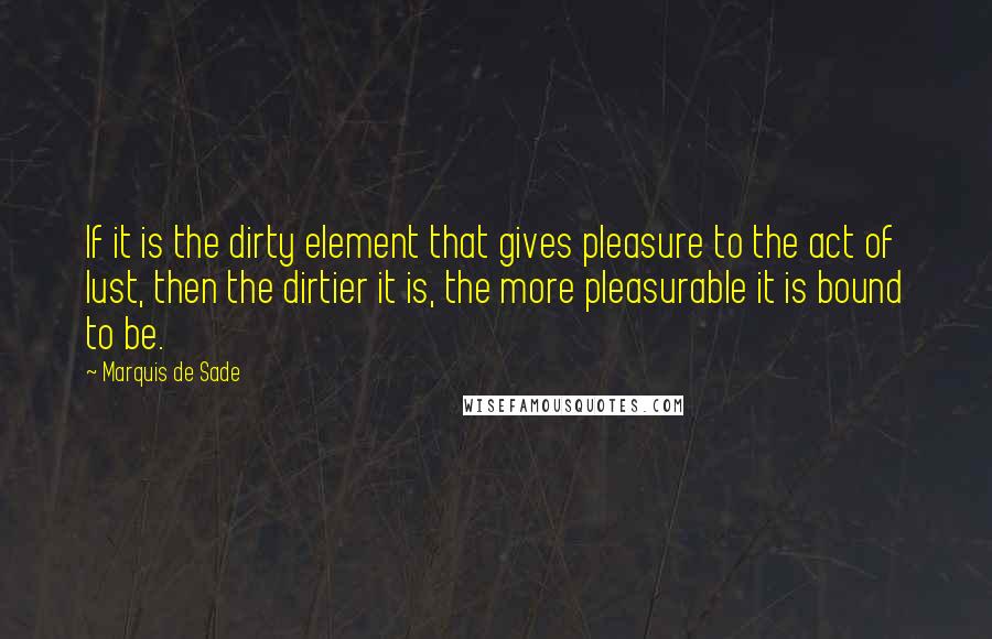 Marquis De Sade Quotes: If it is the dirty element that gives pleasure to the act of lust, then the dirtier it is, the more pleasurable it is bound to be.