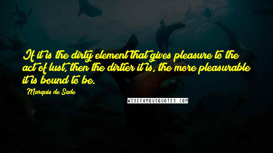 Marquis De Sade Quotes: If it is the dirty element that gives pleasure to the act of lust, then the dirtier it is, the more pleasurable it is bound to be.