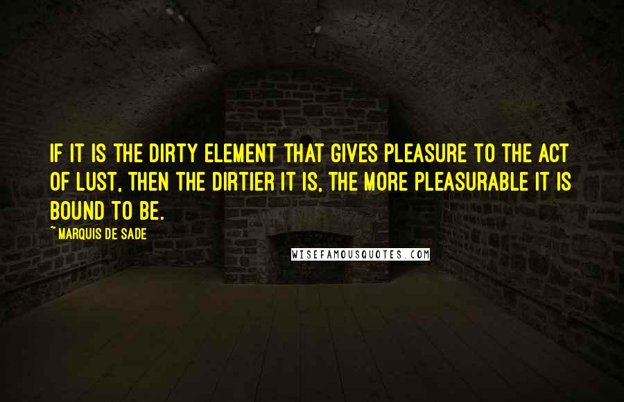 Marquis De Sade Quotes: If it is the dirty element that gives pleasure to the act of lust, then the dirtier it is, the more pleasurable it is bound to be.