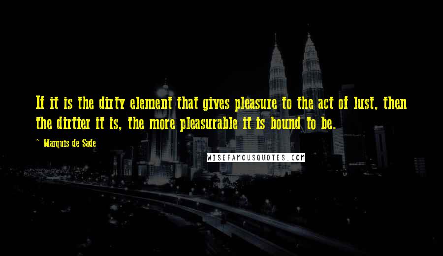 Marquis De Sade Quotes: If it is the dirty element that gives pleasure to the act of lust, then the dirtier it is, the more pleasurable it is bound to be.