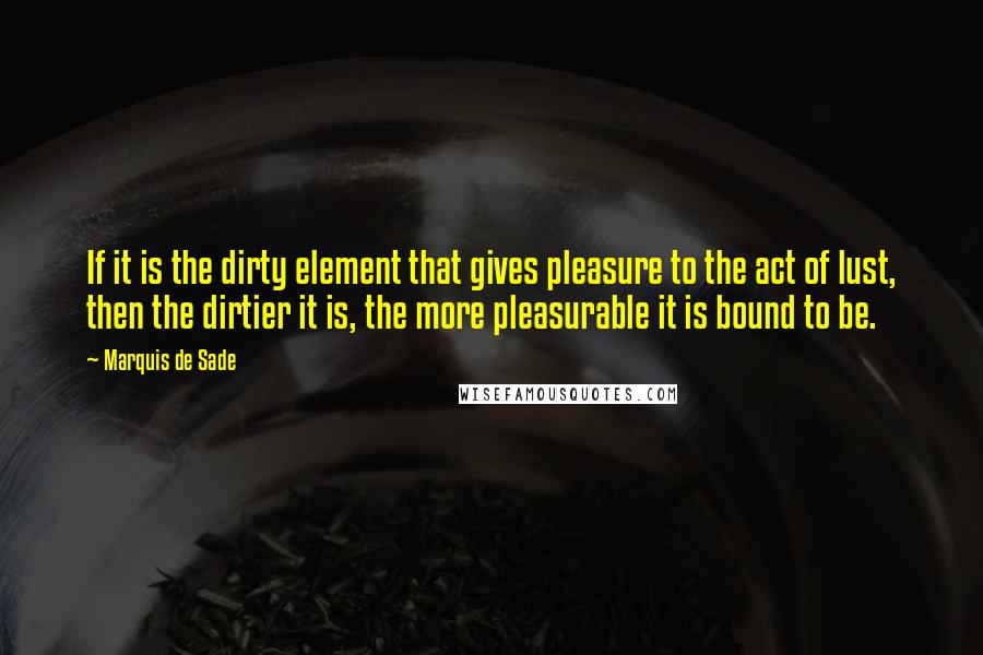 Marquis De Sade Quotes: If it is the dirty element that gives pleasure to the act of lust, then the dirtier it is, the more pleasurable it is bound to be.