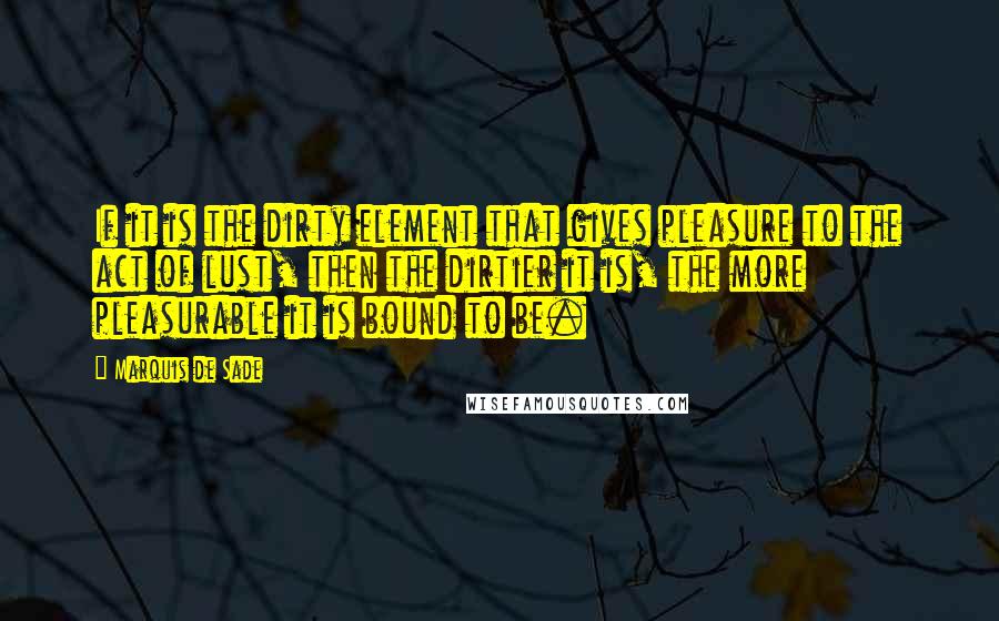 Marquis De Sade Quotes: If it is the dirty element that gives pleasure to the act of lust, then the dirtier it is, the more pleasurable it is bound to be.