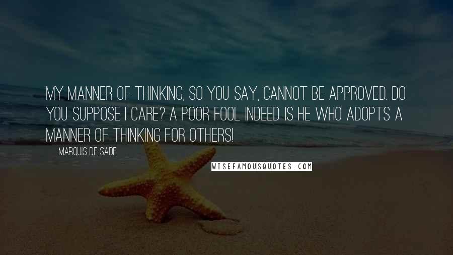 Marquis De Sade Quotes: My manner of thinking, so you say, cannot be approved. Do you suppose I care? A poor fool indeed is he who adopts a manner of thinking for others!