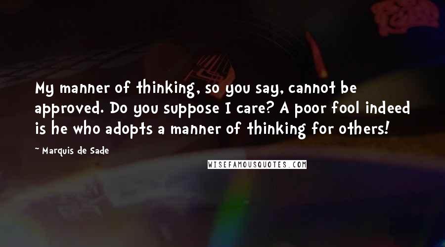 Marquis De Sade Quotes: My manner of thinking, so you say, cannot be approved. Do you suppose I care? A poor fool indeed is he who adopts a manner of thinking for others!