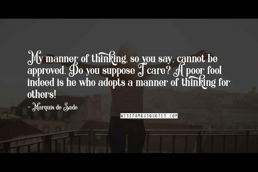 Marquis De Sade Quotes: My manner of thinking, so you say, cannot be approved. Do you suppose I care? A poor fool indeed is he who adopts a manner of thinking for others!