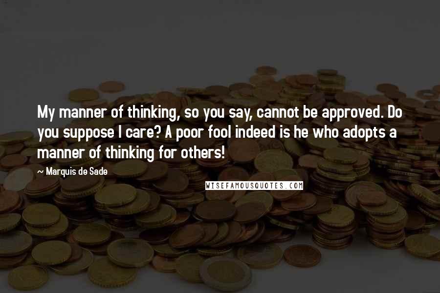 Marquis De Sade Quotes: My manner of thinking, so you say, cannot be approved. Do you suppose I care? A poor fool indeed is he who adopts a manner of thinking for others!