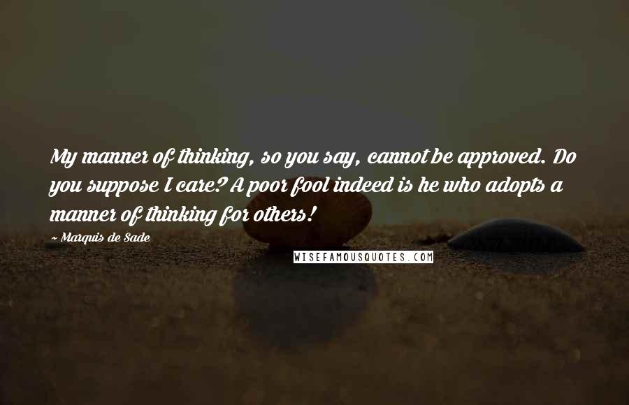 Marquis De Sade Quotes: My manner of thinking, so you say, cannot be approved. Do you suppose I care? A poor fool indeed is he who adopts a manner of thinking for others!