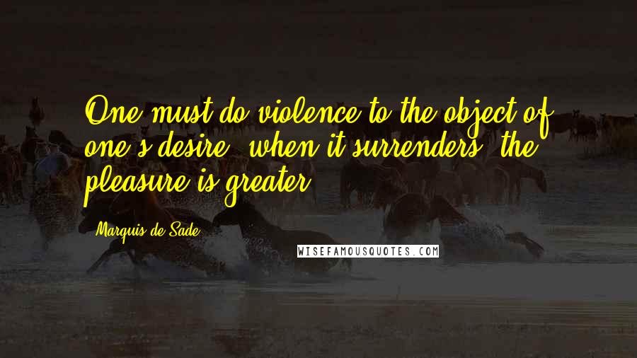 Marquis De Sade Quotes: One must do violence to the object of one's desire; when it surrenders, the pleasure is greater.