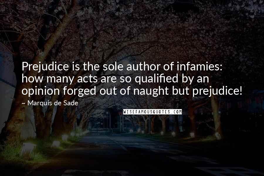 Marquis De Sade Quotes: Prejudice is the sole author of infamies: how many acts are so qualified by an opinion forged out of naught but prejudice!