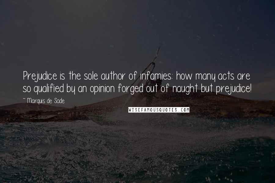 Marquis De Sade Quotes: Prejudice is the sole author of infamies: how many acts are so qualified by an opinion forged out of naught but prejudice!