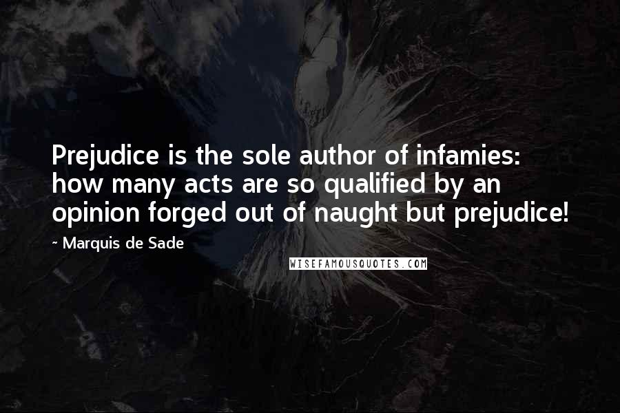 Marquis De Sade Quotes: Prejudice is the sole author of infamies: how many acts are so qualified by an opinion forged out of naught but prejudice!