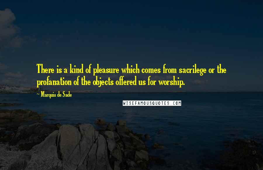Marquis De Sade Quotes: There is a kind of pleasure which comes from sacrilege or the profanation of the objects offered us for worship.