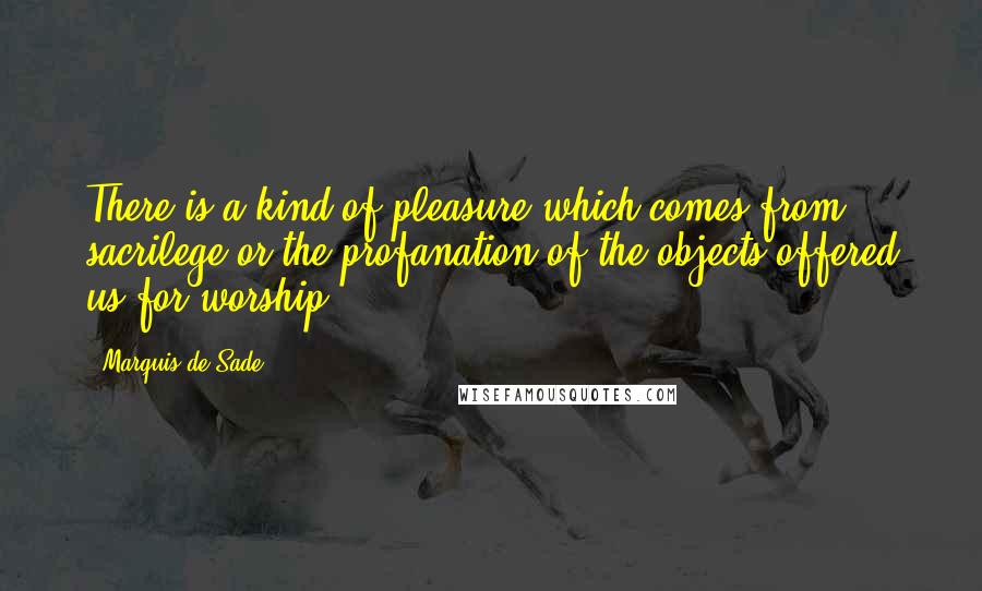 Marquis De Sade Quotes: There is a kind of pleasure which comes from sacrilege or the profanation of the objects offered us for worship.