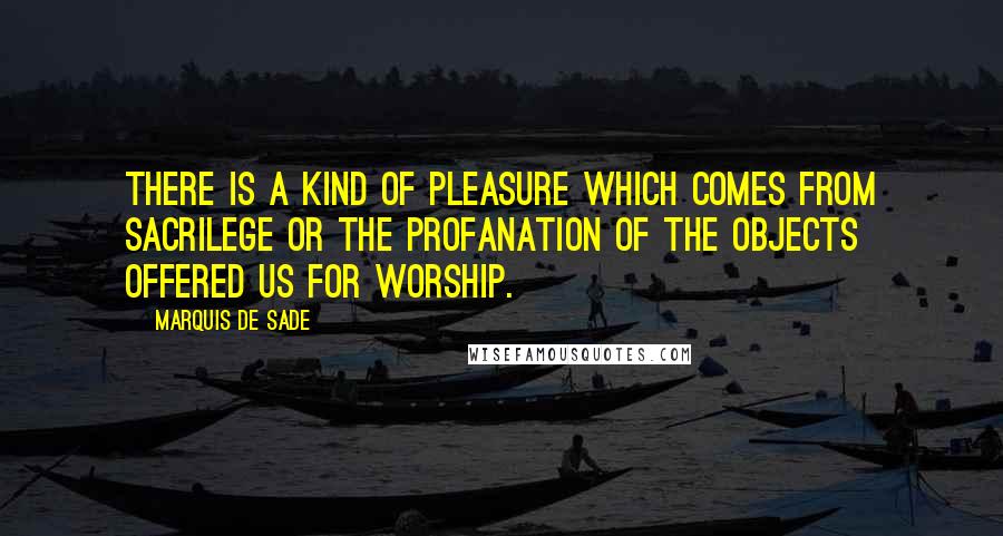 Marquis De Sade Quotes: There is a kind of pleasure which comes from sacrilege or the profanation of the objects offered us for worship.