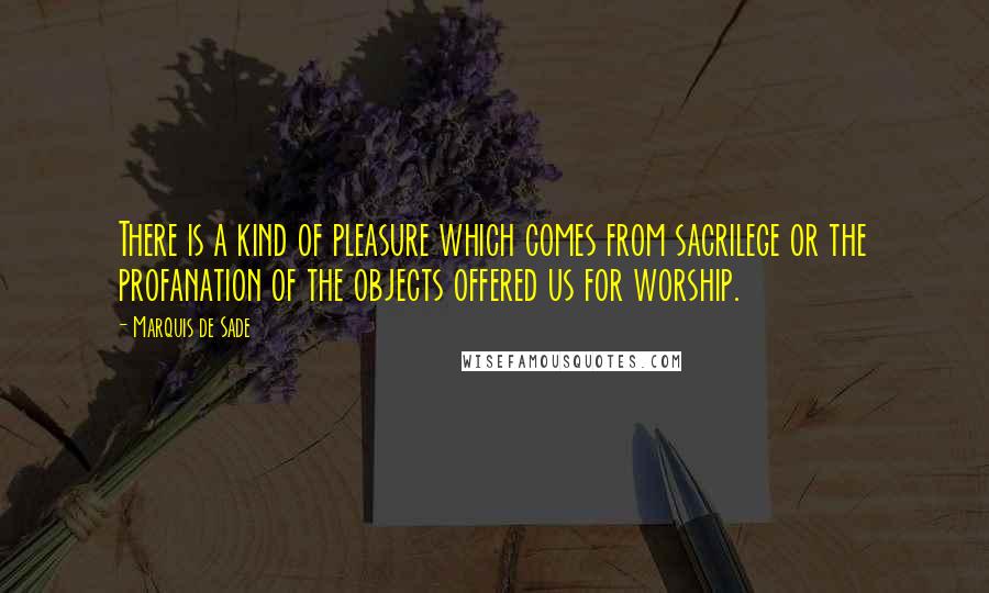 Marquis De Sade Quotes: There is a kind of pleasure which comes from sacrilege or the profanation of the objects offered us for worship.