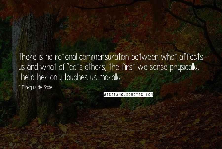 Marquis De Sade Quotes: There is no rational commensuration between what affects us and what affects others; the first we sense physically, the other only touches us morally.