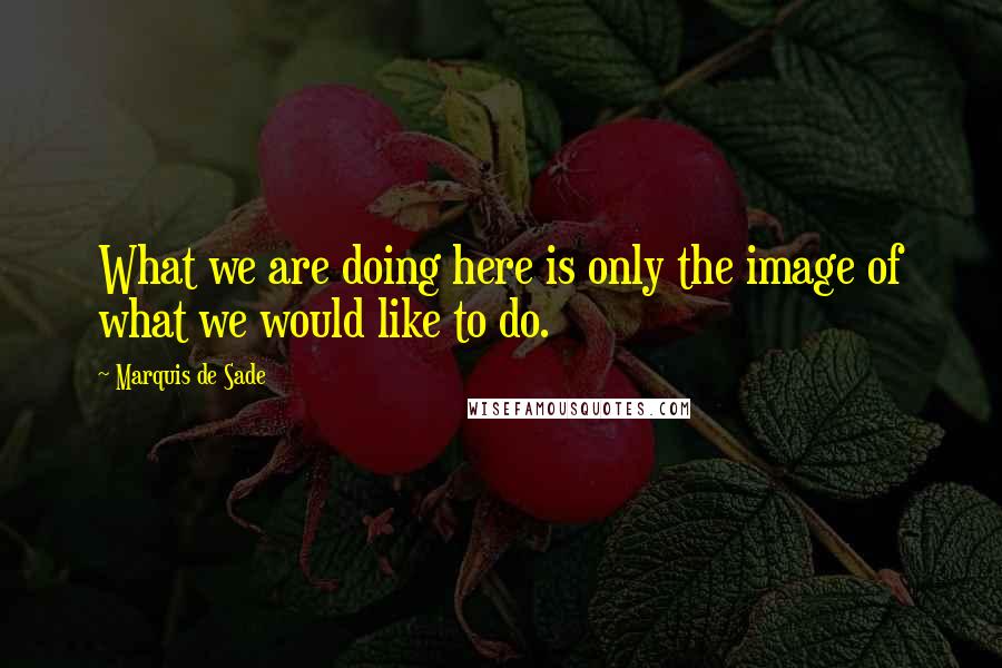 Marquis De Sade Quotes: What we are doing here is only the image of what we would like to do.