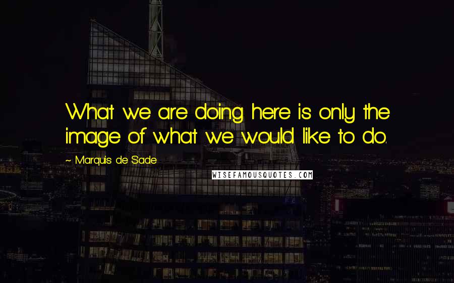 Marquis De Sade Quotes: What we are doing here is only the image of what we would like to do.