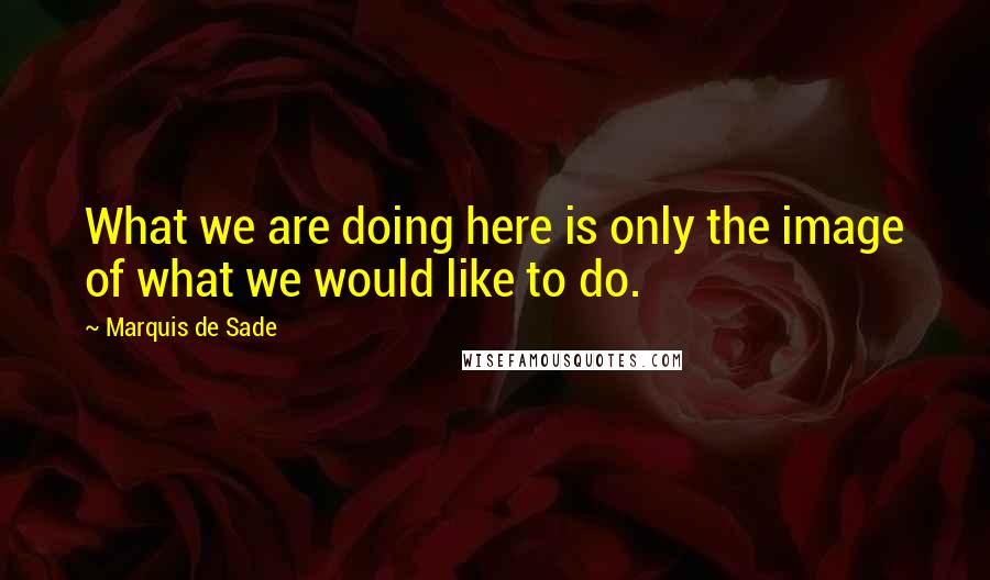 Marquis De Sade Quotes: What we are doing here is only the image of what we would like to do.