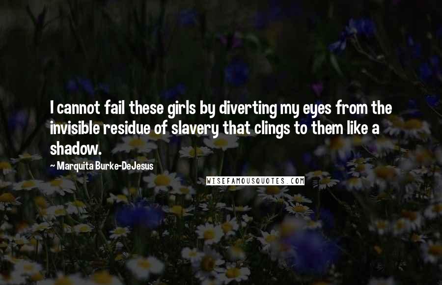 Marquita Burke-DeJesus Quotes: I cannot fail these girls by diverting my eyes from the invisible residue of slavery that clings to them like a shadow.