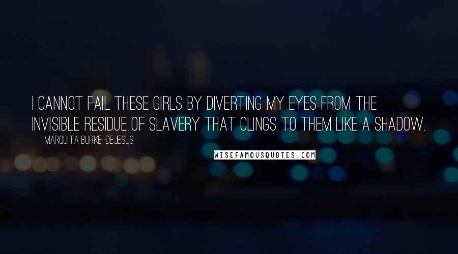 Marquita Burke-DeJesus Quotes: I cannot fail these girls by diverting my eyes from the invisible residue of slavery that clings to them like a shadow.