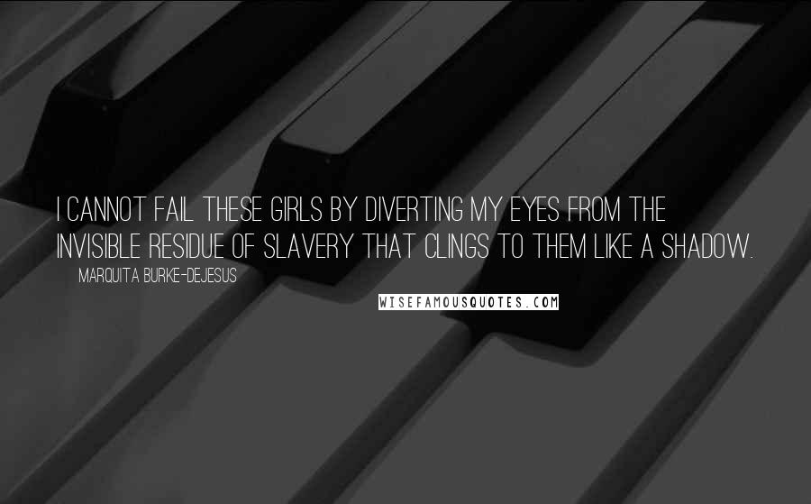 Marquita Burke-DeJesus Quotes: I cannot fail these girls by diverting my eyes from the invisible residue of slavery that clings to them like a shadow.