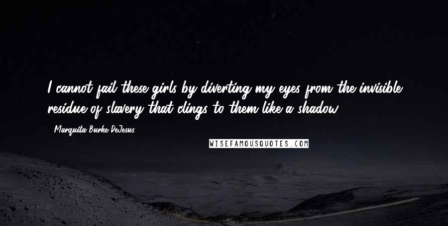 Marquita Burke-DeJesus Quotes: I cannot fail these girls by diverting my eyes from the invisible residue of slavery that clings to them like a shadow.