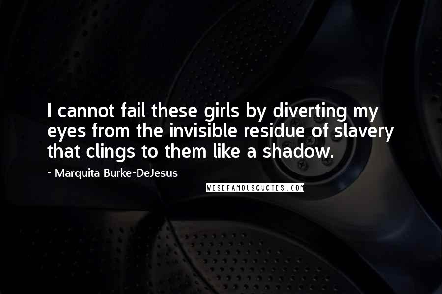 Marquita Burke-DeJesus Quotes: I cannot fail these girls by diverting my eyes from the invisible residue of slavery that clings to them like a shadow.