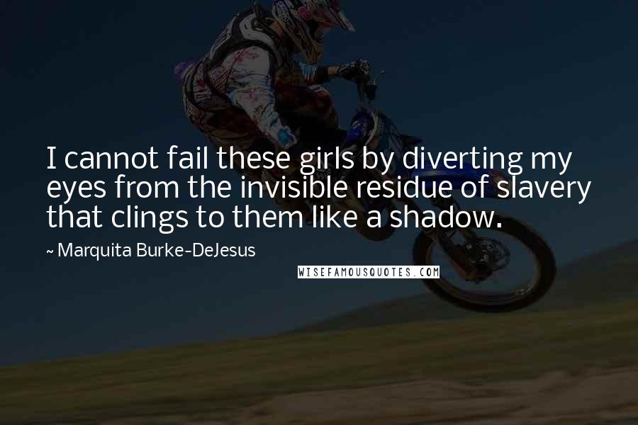 Marquita Burke-DeJesus Quotes: I cannot fail these girls by diverting my eyes from the invisible residue of slavery that clings to them like a shadow.