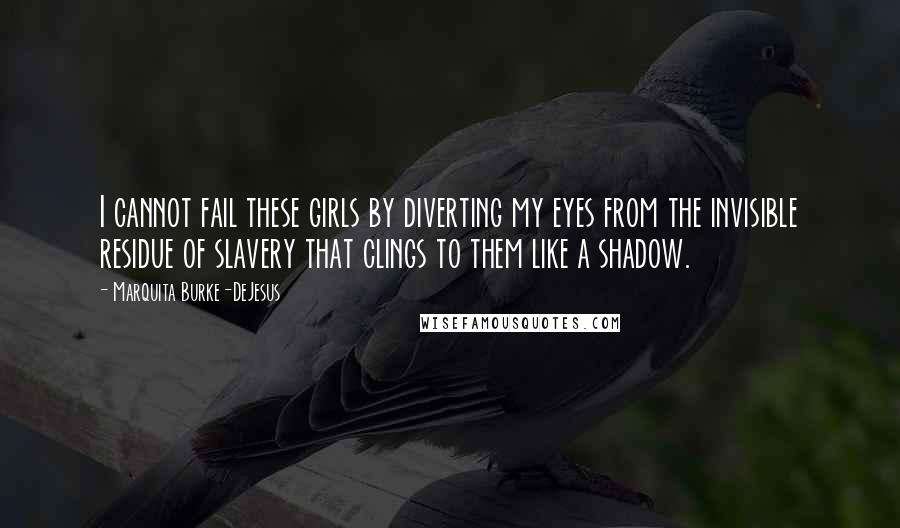 Marquita Burke-DeJesus Quotes: I cannot fail these girls by diverting my eyes from the invisible residue of slavery that clings to them like a shadow.