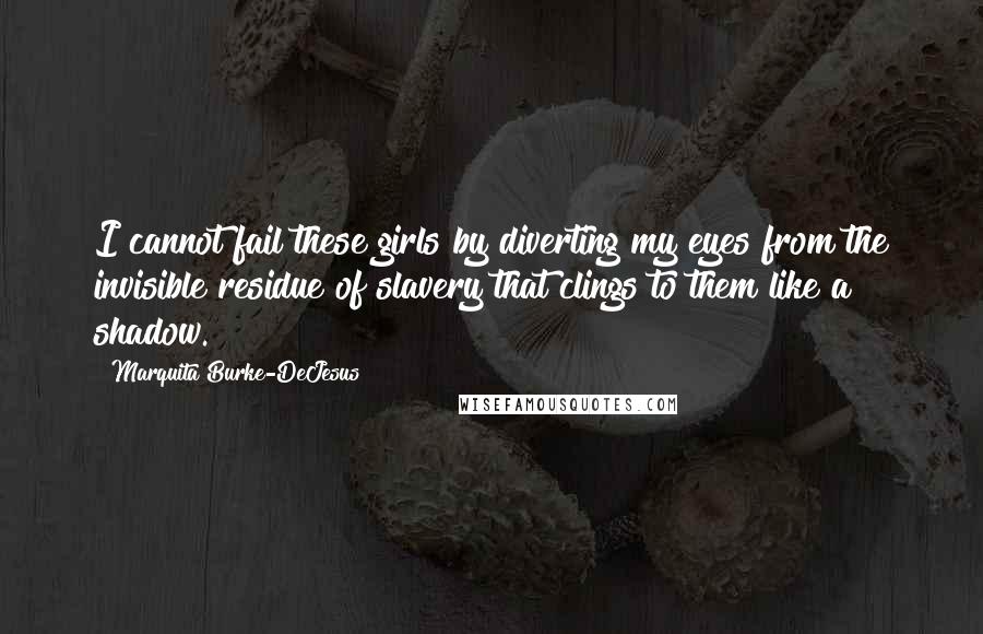 Marquita Burke-DeJesus Quotes: I cannot fail these girls by diverting my eyes from the invisible residue of slavery that clings to them like a shadow.