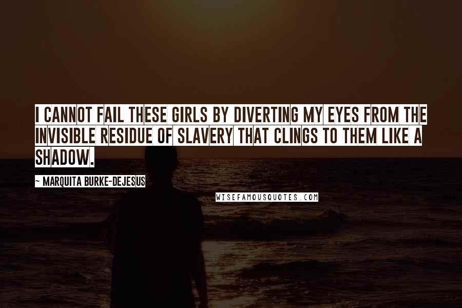 Marquita Burke-DeJesus Quotes: I cannot fail these girls by diverting my eyes from the invisible residue of slavery that clings to them like a shadow.