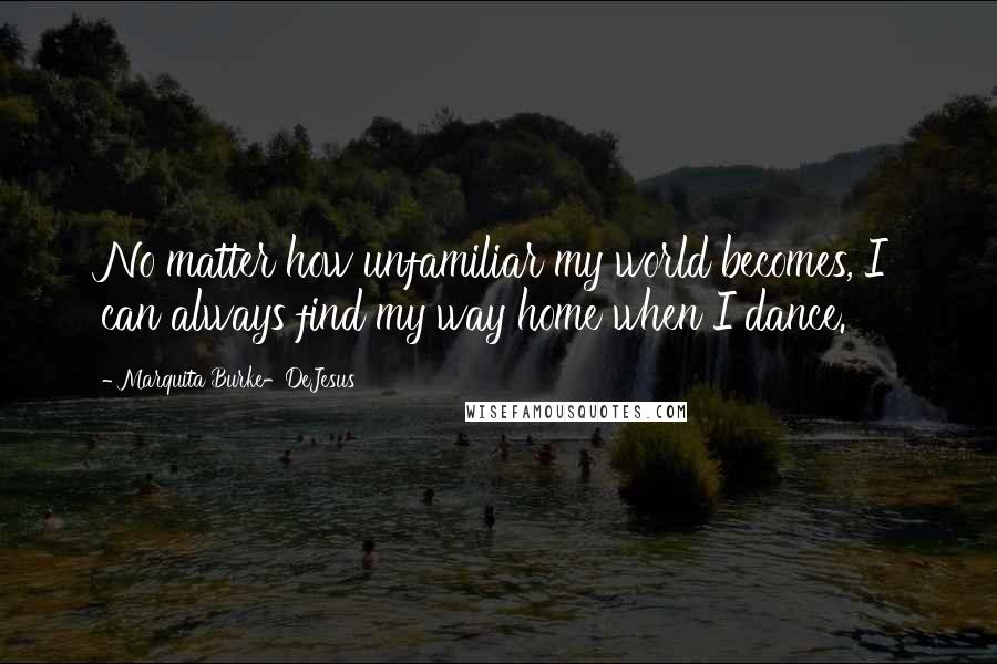 Marquita Burke-DeJesus Quotes: No matter how unfamiliar my world becomes, I can always find my way home when I dance.