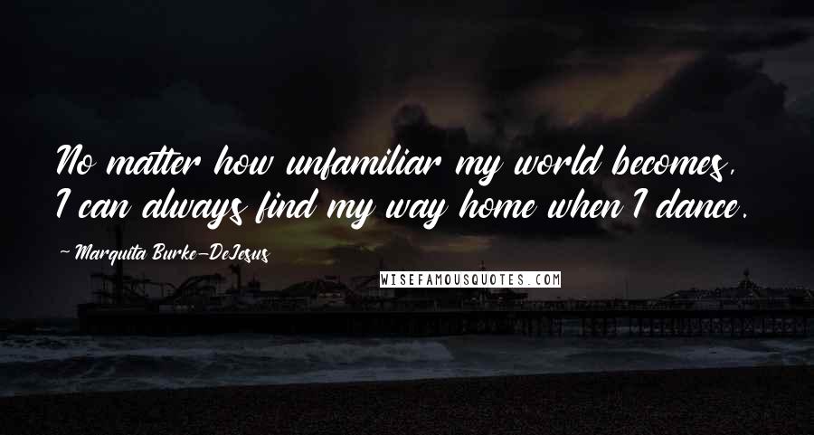 Marquita Burke-DeJesus Quotes: No matter how unfamiliar my world becomes, I can always find my way home when I dance.