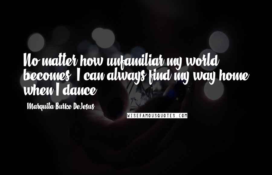 Marquita Burke-DeJesus Quotes: No matter how unfamiliar my world becomes, I can always find my way home when I dance.