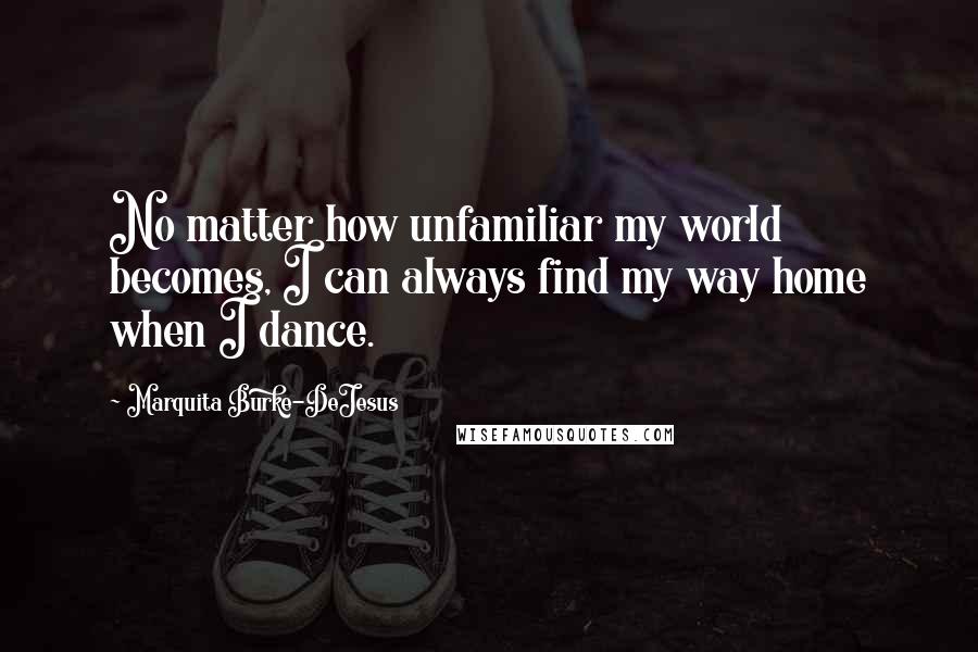 Marquita Burke-DeJesus Quotes: No matter how unfamiliar my world becomes, I can always find my way home when I dance.