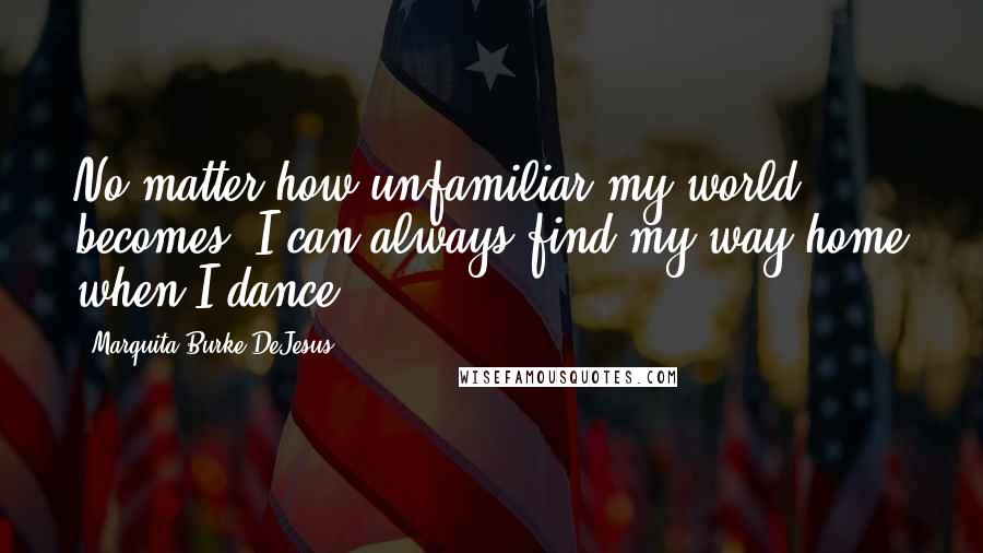 Marquita Burke-DeJesus Quotes: No matter how unfamiliar my world becomes, I can always find my way home when I dance.