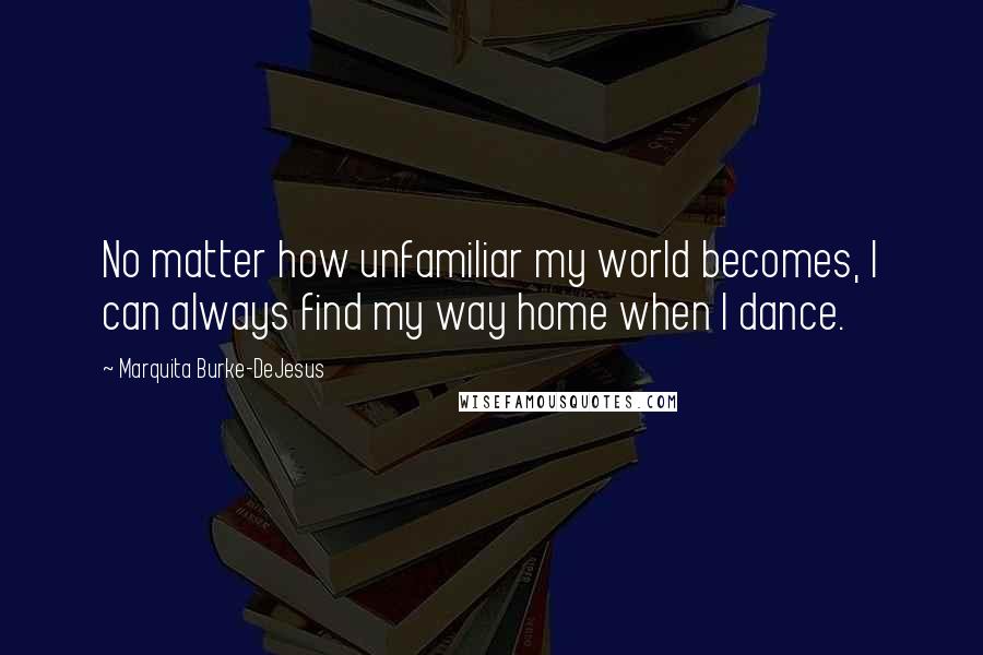 Marquita Burke-DeJesus Quotes: No matter how unfamiliar my world becomes, I can always find my way home when I dance.