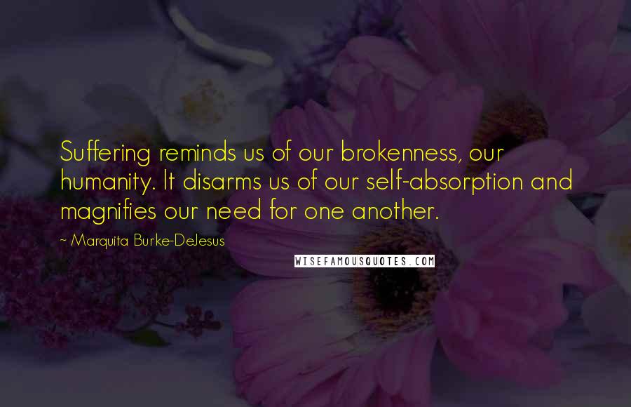 Marquita Burke-DeJesus Quotes: Suffering reminds us of our brokenness, our humanity. It disarms us of our self-absorption and magnifies our need for one another.