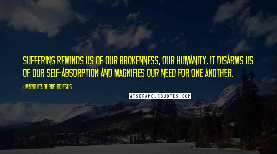 Marquita Burke-DeJesus Quotes: Suffering reminds us of our brokenness, our humanity. It disarms us of our self-absorption and magnifies our need for one another.