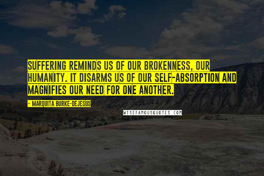 Marquita Burke-DeJesus Quotes: Suffering reminds us of our brokenness, our humanity. It disarms us of our self-absorption and magnifies our need for one another.